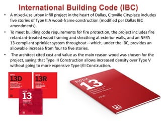 • A mixed-use urban infill project in the heart of Dallas, Cityville Cityplace includes
five stories of Type IIIA wood-frame construction (modified per Dallas IBC
amendments).
• To meet building code requirements for fire protection, the project includes fire
retardant-treated wood framing and sheathing at exterior walls, and an NFPA
13-compliant sprinkler system throughout—which, under the IBC, provides an
allowable increase from four to five stories.
• The architect cited cost and value as the main reason wood was chosen for the
project, saying that Type III Construction allows increased density over Type V
without going to more expensive Type I/II Construction.
605
 