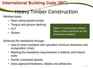 Photo: Davis & Church LLC
Member types:
• Sawn stress-grade lumber
• Tongue and groove decking
• CLT
• Glulam
Achieves fire resistance through:
• Use of wood members with specified minimum thickness and
composition (char)
• Meeting fire resistance requirements in exterior and interior
walls
• Avoids concealed spaces
• Uses approved fasteners, details and adhesives
Type IV Construction utilizes
heavy timber elements as the
structural members.
Heavy Timber Construction
607
 