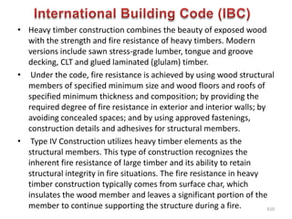 • Heavy timber construction combines the beauty of exposed wood
with the strength and fire resistance of heavy timbers. Modern
versions include sawn stress-grade lumber, tongue and groove
decking, CLT and glued laminated (glulam) timber.
• Under the code, fire resistance is achieved by using wood structural
members of specified minimum size and wood floors and roofs of
specified minimum thickness and composition; by providing the
required degree of fire resistance in exterior and interior walls; by
avoiding concealed spaces; and by using approved fastenings,
construction details and adhesives for structural members.
• Type IV Construction utilizes heavy timber elements as the
structural members. This type of construction recognizes the
inherent fire resistance of large timber and its ability to retain
structural integrity in fire situations. The fire resistance in heavy
timber construction typically comes from surface char, which
insulates the wood member and leaves a significant portion of the
member to continue supporting the structure during a fire. 610
 