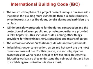 • The construction phase of a project presents unique risk scenarios
that make the building more vulnerable than it is once complete,
when features such as fire doors, smoke alarms and sprinklers are
in place.
• Minimum safety precautions for fire during construction and the
protection of adjacent public and private properties are provided
in IBC Chapter 33. This section includes, among other things,
provisions for fire extinguishers, standpipes and means of egress.
• The International Fire Code also includes detailed requirements.
• In buildings under construction, arson and hot work are the most
common causes of fire. For this reason, site security, rigorous
procedures for workers and access to fire hydrants are essential.
Educating workers so they understand the vulnerabilities and how
to avoid dangerous situations is also a must.
612
 