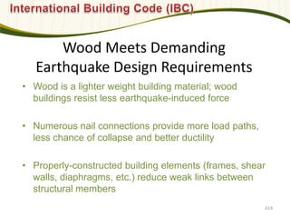 Wood Meets Demanding
Earthquake Design Requirements
• Wood is a lighter weight building material; wood
buildings resist less earthquake-induced force
• Numerous nail connections provide more load paths,
less chance of collapse and better ductility
• Properly-constructed building elements (frames, shear
walls, diaphragms, etc.) reduce weak links between
structural members
614
 