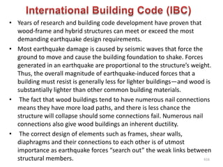 • Years of research and building code development have proven that
wood-frame and hybrid structures can meet or exceed the most
demanding earthquake design requirements.
• Most earthquake damage is caused by seismic waves that force the
ground to move and cause the building foundation to shake. Forces
generated in an earthquake are proportional to the structure’s weight.
Thus, the overall magnitude of earthquake-induced forces that a
building must resist is generally less for lighter buildings—and wood is
substantially lighter than other common building materials.
• The fact that wood buildings tend to have numerous nail connections
means they have more load paths, and there is less chance the
structure will collapse should some connections fail. Numerous nail
connections also give wood buildings an inherent ductility.
• The correct design of elements such as frames, shear walls,
diaphragms and their connections to each other is of utmost
importance as earthquake forces “search out” the weak links between
structural members. 616
 