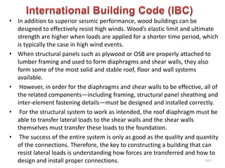 • In addition to superior seismic performance, wood buildings can be
designed to effectively resist high winds. Wood’s elastic limit and ultimate
strength are higher when loads are applied for a shorter time period, which
is typically the case in high wind events.
• When structural panels such as plywood or OSB are properly attached to
lumber framing and used to form diaphragms and shear walls, they also
form some of the most solid and stable roof, floor and wall systems
available.
• However, in order for the diaphragms and shear walls to be effective, all of
the related components—including framing, structural panel sheathing and
inter-element fastening details—must be designed and installed correctly.
• For the structural system to work as intended, the roof diaphragm must be
able to transfer lateral loads to the shear walls and the shear walls
themselves must transfer these loads to the foundation.
• The success of the entire system is only as good as the quality and quantity
of the connections. Therefore, the key to constructing a building that can
resist lateral loads is understanding how forces are transferred and how to
design and install proper connections. 621
 
