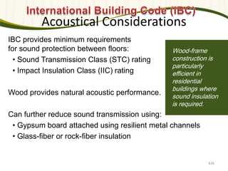 Photo: Davis & Church LLC
IBC provides minimum requirements
for sound protection between floors:
• Sound Transmission Class (STC) rating
• Impact Insulation Class (IIC) rating
Wood provides natural acoustic performance.
Can further reduce sound transmission using:
• Gypsum board attached using resilient metal channels
• Glass-fiber or rock-fiber insulation
Wood-frame
construction is
particularly
efficient in
residential
buildings where
sound insulation
is required.
Acoustical Considerations
626
 
