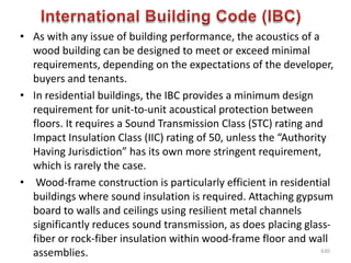 • As with any issue of building performance, the acoustics of a
wood building can be designed to meet or exceed minimal
requirements, depending on the expectations of the developer,
buyers and tenants.
• In residential buildings, the IBC provides a minimum design
requirement for unit-to-unit acoustical protection between
floors. It requires a Sound Transmission Class (STC) rating and
Impact Insulation Class (IIC) rating of 50, unless the “Authority
Having Jurisdiction” has its own more stringent requirement,
which is rarely the case.
• Wood-frame construction is particularly efficient in residential
buildings where sound insulation is required. Attaching gypsum
board to walls and ceilings using resilient metal channels
significantly reduces sound transmission, as does placing glass-
fiber or rock-fiber insulation within wood-frame floor and wall
assemblies. 630
 
