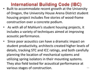 • Built to accommodate recent growth at the University
of Oregon, the University House Arena District student
housing project includes five stories of wood-frame
construction over a concrete podium.
• As with all of Mahlum’s student housing projects, it
includes a variety of techniques aimed at improving
acoustic performance.
• Since poor acoustics can have a dramatic impact on
student productivity, architects created higher levels of
details, tracking STC and ICC ratings, and both carefully
planning the location of mechanical systems and
utilizing spring isolators in their mounting systems.
They also field tested for acoustical performance at
various stages of construction. 631
 
