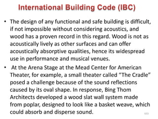 • The design of any functional and safe building is difficult,
if not impossible without considering acoustics, and
wood has a proven record in this regard. Wood is not as
acoustically lively as other surfaces and can offer
acoustically absorptive qualities, hence its widespread
use in performance and musical venues.
• At the Arena Stage at the Mead Center for American
Theater, for example, a small theater called “The Cradle”
posed a challenge because of the sound reflections
caused by its oval shape. In response, Bing Thom
Architects developed a wood slat wall system made
from poplar, designed to look like a basket weave, which
could absorb and disperse sound. 633
 