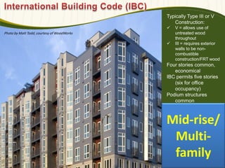 Typically Type III or V
Construction:
 V = allows use of
untreated wood
throughout
 III = requires exterior
walls to be non-
combustible
construction/FRT wood
Four stories common,
economical
IBC permits five stories
(six for office
occupancy)
Podium structures
common
Photo by Matt Todd, courtesy of WoodWorks
Mid-rise/
Multi-
family
 