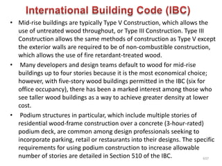 • Mid-rise buildings are typically Type V Construction, which allows the
use of untreated wood throughout, or Type III Construction. Type III
Construction allows the same methods of construction as Type V except
the exterior walls are required to be of non-combustible construction,
which allows the use of fire retardant-treated wood.
• Many developers and design teams default to wood for mid-rise
buildings up to four stories because it is the most economical choice;
however, with five-story wood buildings permitted in the IBC (six for
office occupancy), there has been a marked interest among those who
see taller wood buildings as a way to achieve greater density at lower
cost.
• Podium structures in particular, which include multiple stories of
residential wood-frame construction over a concrete (3-hour-rated)
podium deck, are common among design professionals seeking to
incorporate parking, retail or restaurants into their designs. The specific
requirements for using podium construction to increase allowable
number of stories are detailed in Section 510 of the IBC. 637
 