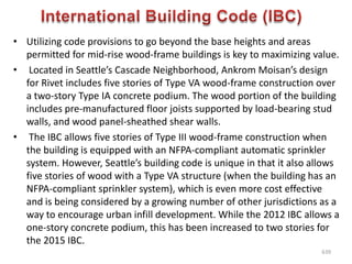 • Utilizing code provisions to go beyond the base heights and areas
permitted for mid-rise wood-frame buildings is key to maximizing value.
• Located in Seattle’s Cascade Neighborhood, Ankrom Moisan’s design
for Rivet includes five stories of Type VA wood-frame construction over
a two-story Type IA concrete podium. The wood portion of the building
includes pre-manufactured floor joists supported by load-bearing stud
walls, and wood panel-sheathed shear walls.
• The IBC allows five stories of Type III wood-frame construction when
the building is equipped with an NFPA-compliant automatic sprinkler
system. However, Seattle’s building code is unique in that it also allows
five stories of wood with a Type VA structure (when the building has an
NFPA-compliant sprinkler system), which is even more cost effective
and is being considered by a growing number of other jurisdictions as a
way to encourage urban infill development. While the 2012 IBC allows a
one-story concrete podium, this has been increased to two stories for
the 2015 IBC.
639
 