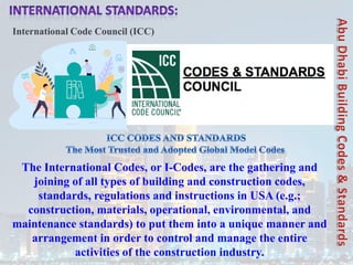 International Code Council (ICC)
The International Codes, or I-Codes, are the gathering and
joining of all types of building and construction codes,
standards, regulations and instructions in USA (e.g.;
construction, materials, operational, environmental, and
maintenance standards) to put them into a unique manner and
arrangement in order to control and manage the entire
activities of the construction industry.
 