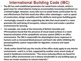 • The IBC has well-established parameters for wood-frame schools, which is
good news for school districts trying to accommodate increasing enrollment on
a limited budget. However, many who turn to wood-frame construction for its
cost effectiveness find that wood also offers other advantages—such as speed
of construction, design versatility and the ability to meet green building goals.
• Increasingly, research is also supporting the idea that visual wood in a room
promotes the well-being of occupants, reduces stress and creates a positive
environment for learning.
• For example, one study at the University of British Columbia and
FPInnovations found that the presence of visual wood surfaces in a room
lowered activation of the sympathetic nervous system (SNS) in an office
environment. The SNS is responsible for physiological stress responses in
humans such as increased blood pressure and heart rate while inhibiting the
parasympathetic system responsible for digestion, recovery and repair
functions.
• Study author David Fell says the results of the office study apply to any interior
environment—and it is, in fact, supported by another more recent study of
wood in healthcare environments. “The stress-reducing effects we found for
wood in office environments are in theory transferable to any building type as
these are innate reactions to natural materials.”
641
 