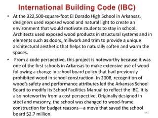 • At the 322,500-square-foot El Dorado High School in Arkansas,
designers used exposed wood and natural light to create an
environment that would motivate students to stay in school.
Architects used exposed wood products in structural systems and in
elements such as doors, millwork and trim to provide a unique
architectural aesthetic that helps to naturally soften and warm the
spaces.
• From a code perspective, this project is noteworthy because it was
one of the first schools in Arkansas to make extensive use of wood
following a change in school board policy that had previously
prohibited wood in school construction. In 2008, recognition of
wood’s safety and performance attributes led the Arkansas School
Board to modify its School Facilities Manual to reflect the IBC. It is
also noteworthy from a cost perspective. Originally designed in
steel and masonry, the school was changed to wood-frame
construction for budget reasons—a move that saved the school
board $2.7 million. 642
 