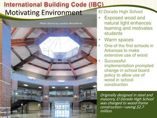 Originally designed in steel and
masonry, El Dorado High School
was changed to wood-frame
construction—saving $2.7
million.
Motivating Environment El Dorado High School
• Exposed wood and
natural light enhances
learning and motivates
students
• Warm spaces
• One of the first schools in
Arkansas to make
extensive use of wood
• Successful
implementation prompted
change in school board
policy to allow use of
wood in school
construction
Photo: Dennis Ivy, courtesy WoodWorks
 