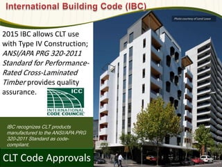 IBC recognizes CLT products
manufactured to the ANSI/APA PRG
320-2011 Standard as code-
compliant.
CLT Code Approvals
2015 IBC allows CLT use
with Type IV Construction;
ANSI/APA PRG 320-2011
Standard for Performance-
Rated Cross-Laminated
Timber provides quality
assurance.
Photo courtesy of Lend Lease
 