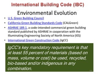 Environmental Evolution
• U.S. Green Building Council
• California Green Building Standards Code (CALGreen)
• ASHRAE 189.1, a code-intended commercial green building
standard published by ASHRAE in cooperation with the
Illuminating Engineering Society of North America (IES)
• International Green Construction Code (IgCC)
IgCC’s key mandatory requirement is that
at least 55 percent of materials (based on
mass, volume or cost) be used, recycled,
bio-based and/or indigenous in any
combination. 649
 