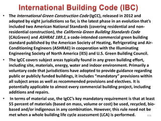 • The International Green Construction Code (IgCC), released in 2012 and
adopted by eight jurisdictions so far, is the latest phase in an evolution that’s
included two American National Standards (covering residential and non-
residential construction), the California Green Building Standards Code
(CALGreen) and ASHRAE 189.1, a code-intended commercial green building
standard published by the American Society of Heating, Refrigerating and Air-
Conditioning Engineers (ASHRAE) in cooperation with the Illuminating
Engineering Society of North America (IES) and U.S. Green Building Council.
• The IgCC covers subject areas typically found in any green building effort,
including site, materials, energy, water and indoor environment. Primarily a
voluntary code that jurisdictions have adopted to provide guidance regarding
public or publicly funded buildings, it includes “mandatory” provisions within
all subject areas as well as recommended provisions and electives. It is
potentially applicable to almost every commercial building project, including
additions and repairs.
• In terms of material use, the IgCC’s key mandatory requirement is that at least
55 percent of materials (based on mass, volume or cost) be used, recycled, bio-
based and/or indigenous in any combination. However, this rule need not be
met when a whole building life cycle assessment (LCA) is performed. 656
 