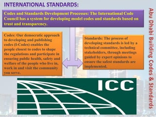Codes: Our democratic approach
to developing and publishing
codes (I-Codes) enables the
people closest to codes to shape
the regulations and participate in
ensuring public health, safety and
welfare of the people who live in,
work in and visit the community
you serve.
Standards: The process of
developing standards is led by a
technical committee, including
stakeholders, through meetings
guided by expert opinions to
ensure the safest standards are
implemented.
Codes and Standards Development Processes: The International Code
Council has a system for developing model codes and standards based on
trust and transparency.
 