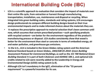 • LCA is a scientific approach to evaluation that considers the impact of materials over
their entire life cycle, from extraction or harvest through manufacturing,
transportation, installation, use, maintenance and disposal or recycling. When
integrated into green building codes, standards and rating systems, LCA encourages
design professionals to compare different building designs based on their true
environmental impacts and to make informed choices about the materials they use.
• It replaces the prescriptive approach to material selection that’s been common until
now, which assumes that certain prescribed practices—such specifying products
with recycled content—are better for the environment regardless of the product’s
manufacturing process or disposal. LCA studies consistently show that wood is
better for the environment than steel or concrete in terms of embodied energy, air
and water pollution, and greenhouse gas emissions.
• In the U.S., LCA is included in the Green Globes rating system and the American
National Standard based on Green Globes, ANSI/GBI 01-2010: Green Building
Assessment Protocol for Commercial Buildings, as well as the ICC 700 National Green
Building Standard. It is part of both CALGreen and ASHRAE 189.1, and optional LCA
credits related to LCA were recently added to the Leadership in Energy and
Environmental Design (LEED) rating system (v.4).
• Although LCA isn’t mandatory in the IgCC, elimination of the “55 percent
requirement” is a powerful incentive for its use. 660
 
