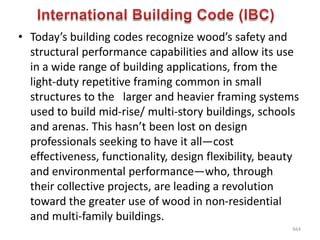 • Today’s building codes recognize wood’s safety and
structural performance capabilities and allow its use
in a wide range of building applications, from the
light-duty repetitive framing common in small
structures to the larger and heavier framing systems
used to build mid-rise/ multi-story buildings, schools
and arenas. This hasn’t been lost on design
professionals seeking to have it all—cost
effectiveness, functionality, design flexibility, beauty
and environmental performance—who, through
their collective projects, are leading a revolution
toward the greater use of wood in non-residential
and multi-family buildings.
664
 