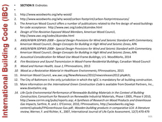 • SECTION 9: Endnotes
•
1. http://www.woodworks.org/why-wood/
2. http://www.woodworks.org/why-wood/carbon-footprint/carbon-footprintresources/
3. The American Wood Council offers a number of publications related to the fire design of wood buildings
for code acceptance: http://www.awc.org/codes/dcaindex.html
4. Design of Fire-Resistive Exposed Wood Members, American Wood Council,
http://www.awc.org/codes/dcaindex.html
5. ANSI/AF&PA SDPWS-2008 – Special Design Provisions for Wind and Seismic Standard with Commentary,
American Wood Council; Design Concepts for Building in High Wind and Seismic Zones, APA
6. ANSI/AF&PA SDPWS-2008– Special Design Provisions for Wind and Seismic Standard with Commentary,
American Wood Council; Design Concepts for Building in High Wind and Seismic Zones, APA
7. Acoustical Consideration for Mixed-Use Wood-Frame Buildings, U.S. WoodWorks, 2014
8. Fire Resistance and Sound Transmission in Wood-Frame Residential Buildings, Canadian Wood Council
9. Wood and Human Health, Issue 1, FPInnovations, 2013
10. Wood as a Restorative Material in Healthcare Environments, FPInnovations, 2015
11. American Wood Council, ww.awc.org/NewsReleases/2012/newsreleases2012.php#clt;
12. The City of Baltimore is the only jurisdiction in which the IgCC is mandatory for all building construction.
13. More information on the International Green Construction Code is available from Dovetail Partners, Inc.,
www.dovetailinc.org.
14. Life Cycle Environmental Performance of Renewable Building Materials in the Context of Building
Construction, Consortium for Research on Renewable Industrial Materials, Phase I 2005, Phase II 2010,
http://www.corrim.org/pubs/reports.asp; A Synthesis of Research on Wood Products and Greenhouse
Gas Impacts, Sarthre, R. and J. O’Connor, 2010, FPInnovations, http://woodworks.org/wp-
content/uploads/FPIGreenhouse-Gas.pdf; Wooden building products in comparative LCA: A literature
review, Werner, F. and Richter, K., 2007, International Journal of Life Cycle Assessment, 12(7):470-479
666
 