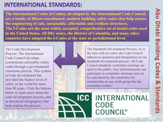 The Code Development
Process: The International
Code Council develops
construction and public safety
codes through a governmental
consensus process. This system
of code development has
provided the highest level of
safety in the world for more
than 90 years. Click the buttons
below to learn more about the
code development process, and
to download infographics that
help explain the process.
The Standards Development Process: As is
the case with its codes, the Code Council
adheres to openness and transparency in our
standards development process. All Code
Council standards committee meetings are
open to the public. Any interested party can
participate in committee meetings and can
be considered by the committee for
membership on any work-group that the
committee creates.
The International Codes (I-Codes), developed by the International Code Council,
are a family of fifteen coordinated, modern building safety codes that help ensure
the engineering of safe, sustainable, affordable and resilient structures.
The I-Codes are the most widely accepted, comprehensive set of model codes used
in the United States. All fifty states, the District of Columbia, and many other
countries have adopted the I-Codes at the state or jurisdictional level.
 