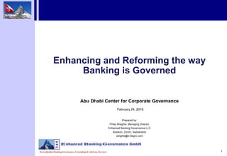 1
Enhancing and Reforming the way
Banking is Governed
Abu Dhabi Center for Corporate Governance
February 24, 2016
Prepared by:
Philip Weights, Managing Director
Enhanced Banking Governance LLC
Bubikon, Zürich, Switzerland
weights@e-bkgov.com
 