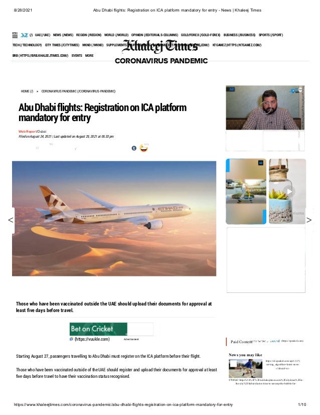8/28/2021 Abu Dhabi flights: Registration on ICA platform mandatory for entry - News | Khaleej Times
https://www.khaleejtimes.com/coronavirus-pandemic/abu-dhabi-flights-registration-on-ica-platform-mandatory-for-entry 1/10
 
(/)
CORONAVIRUS PANDEMIC
LIVE
216,162,491
Confirmed Covid-19 cases
HOME (/) 
> CORONAVIRUS PANDEMIC (/CORONAVIRUS-PANDEMIC)
AbuDhabiflights:RegistrationonICAplatform
mandatoryforentry
Web Report/Dubai
Filed on August 24, 2021 | Last updated on August 25, 2021 at 05.33 pm
Those who have been vaccinated outside the UAE should upload their documents for approval at
least five days before travel.

(https://vuukle.com) Advertisement
Starting August 27, passengers travelling to Abu Dhabi must register on the ICA platform before their flight.
Those who have been vaccinated outside of the UAE should register and upload their documents for approval at least
five days before travel to have their vaccination status recognised.
 
 
Paid Content 
(https://speakol.com)
News you may like
17
795 36%
Artsy terrariums
- Air plant
https://rd.speakol.com/api/v1/r?(
serving_algorithm=latest-news-
v3&wid=wi-
47985&l=https%3A%2F%2Fm.khaleejtimes.com%2Fcitytimes%2Fin-
the-city%2Fdubai-diaries-time-to-unwrap-the-bubble-for-
(htt
(/) UAE (/UAE) NEWS (/NEWS) REGION (/REGION) WORLD (/WORLD) OPINION (/EDITORIALS-COLUMNS) GOLD/FOREX (/GOLD-FOREX) BUSINESS (/BUSINESS) SPORTS (/SPORT)
TECH (/TECHNOLOGY) CITY TIMES (/CITYTIMES) WKND (/WKND) SUPPLEMENTS (/SUPPLEMENTS) KTFILME (HTTPS://WWW.KTFILME.COM/) KTGAMEZ (HTTPS://KTGAMEZ.COM/)
BRB (HTTPS://BRB.KHALEEJTIMES.COM/) EVENTS MORE
i
l:
ri
s
(https://
pandem
travel-
nigeria
flights-
suspen
till-
< b
er
NT
(https://
pandem
dhabi-
pfizer-
biontec
covid-
vaccine
>
 