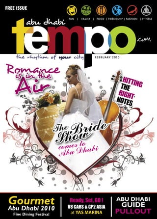 FREE ISSUE

                             FUN   |   FAMILY   |    FOOD | FRIENDSHIP | FASHION   | FITNESS




    the rhythm of your city                         F E B R UA RY 2 010




Romance
 is in the
    Air                                                                HITTI
                                                                      THE NG
                                                                     RIGH
                                                                    NOTE T
                                                                         S


                          The Bride
                          Smeow bi
                          co
                             h s to
                           Abu Dha




 Gourmet                     Ready, Set, GO !
                            V8 CARS & GP2 ASIA
                                                                    ABU DHABI
                                                                    GUIDE
 Abu Dhabi 2010
   Fine Dining Festival      at YAS MARINA                         PULLOUT
 