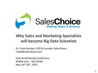 1
Why Sales and Marketing Specialists
will become Big Data Scientists
Dr. Cindy Gordon, CEO & Founder, SalesChoice
cindy@saleschoice.com
Sales & Marketing Conference:
Middle East – Abu Dhabi
May 19th-20th, 2015
 