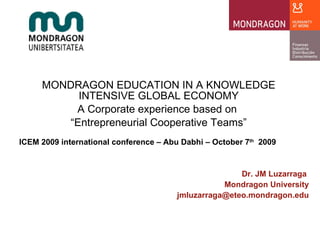 MONDRAGON EDUCATION IN A KNOWLEDGE INTENSIVE GLOBAL ECONOMY A Corporate experience based on  “ Entrepreneurial Cooperative Teams” ICEM 2009 international conference – Abu Dabhi – October 7 th   2009 Dr. JM Luzarraga  Mondragon University [email_address] 