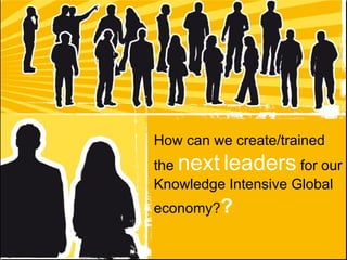 How can we create/trained the  next   leaders  for our Knowledge Intensive Global economy? ?   