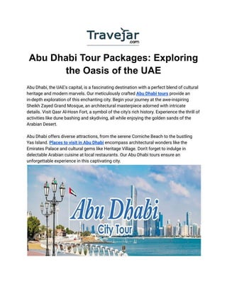 Abu Dhabi Tour Packages: Exploring
the Oasis of the UAE
Abu Dhabi, the UAE's capital, is a fascinating destination with a perfect blend of cultural
heritage and modern marvels. Our meticulously crafted Abu Dhabi tours provide an
in-depth exploration of this enchanting city. Begin your journey at the awe-inspiring
Sheikh Zayed Grand Mosque, an architectural masterpiece adorned with intricate
details. Visit Qasr Al-Hosn Fort, a symbol of the city's rich history. Experience the thrill of
activities like dune bashing and skydiving, all while enjoying the golden sands of the
Arabian Desert.
Abu Dhabi offers diverse attractions, from the serene Corniche Beach to the bustling
Yas Island. Places to visit in Abu Dhabi encompass architectural wonders like the
Emirates Palace and cultural gems like Heritage Village. Don't forget to indulge in
delectable Arabian cuisine at local restaurants. Our Abu Dhabi tours ensure an
unforgettable experience in this captivating city.
 