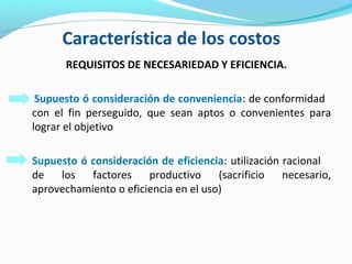 Característica de los costos
REQUISITOS DE NECESARIEDAD Y EFICIENCIA.
Supuesto ó consideración de conveniencia: de conformidad
con el fin perseguido, que sean aptos o convenientes para
lograr el objetivo
Supuesto ó consideración de eficiencia: utilización racional
de los factores productivo (sacrificio necesario,
aprovechamiento o eficiencia en el uso)
 