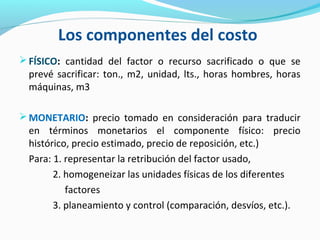 Los componentes del costo
FÍSICO: cantidad del factor o recurso sacrificado o que se
prevé sacrificar: ton., m2, unidad, lts., horas hombres, horas
máquinas, m3
MONETARIO: precio tomado en consideración para traducir
en términos monetarios el componente físico: precio
histórico, precio estimado, precio de reposición, etc.)
Para: 1. representar la retribución del factor usado,
2. homogeneizar las unidades físicas de los diferentes
factores
3. planeamiento y control (comparación, desvíos, etc.).
 