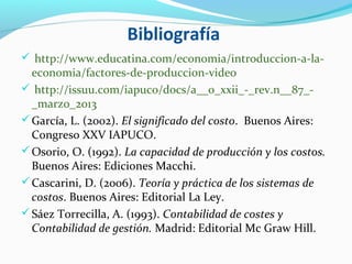 Bibliografía
 http://www.educatina.com/economia/introduccion-a-la-
economia/factores-de-produccion-video
 http://issuu.com/iapuco/docs/a__o_xxii_-_rev.n__87_-
_marzo_2013
García, L. (2002). El significado del costo. Buenos Aires:
Congreso XXV IAPUCO.
Osorio, O. (1992). La capacidad de producción y los costos.
Buenos Aires: Ediciones Macchi.
Cascarini, D. (2006). Teoría y práctica de los sistemas de
costos. Buenos Aires: Editorial La Ley.
Sáez Torrecilla, A. (1993). Contabilidad de costes y
Contabilidad de gestión. Madrid: Editorial Mc Graw Hill.
 