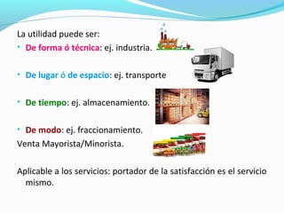 La utilidad puede ser:
• De forma ó técnica: ej. industria.
• De lugar ó de espacio: ej. transporte
• De tiempo: ej. almacenamiento.
• De modo: ej. fraccionamiento.
Venta Mayorista/Minorista.
Aplicable a los servicios: portador de la satisfacción es el servicio
mismo.
 