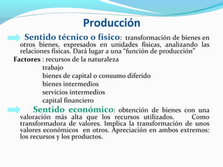 Producción
Sentido técnico o físico: transformación de bienes en
otros bienes, expresados en unidades físicas, analizando las
relaciones físicas. Dará lugar a una “función de producción”
Factores : recursos de la naturaleza
trabajo
bienes de capital o consumo diferido
bienes intermedios
servicios intermedios
capital financiero
Sentido económico: obtención de bienes con una
valoración más alta que los recursos utilizados. Como
transformadora de valores. Implica la transformación de unos
valores económicos en otros. Apreciación en ambos extremos:
los recursos y los productos.
 