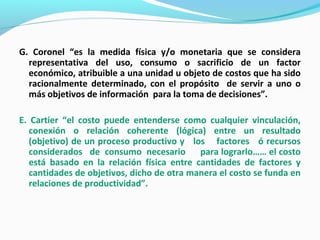 G. Coronel “es la medida física y/o monetaria que se considera
representativa del uso, consumo o sacrificio de un factor
económico, atribuible a una unidad u objeto de costos que ha sido
racionalmente determinado, con el propósito de servir a uno o
más objetivos de información para la toma de decisiones”.
E. Cartier “el costo puede entenderse como cualquier vinculación,
conexión o relación coherente (lógica) entre un resultado
(objetivo) de un proceso productivo y los factores ó recursos
considerados de consumo necesario para lograrlo…… el costo
está basado en la relación física entre cantidades de factores y
cantidades de objetivos, dicho de otra manera el costo se funda en
relaciones de productividad”.
 