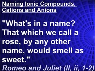 Naming Ionic Compounds,  Cations and Anions &quot;What's in a name?  That which we call a rose, by any other name, would smell as sweet.&quot; Romeo and Juliet (II, ii, 1-2)   