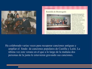 Ha colaborado varias veces para recuperar canciones antiguas y 
ampliar el fondo de canciones populares de Castilla y León. La 
última vez este verano en el que a lo largo de la mañana dos 
personas de la junta le estuvieron gravando sus canciones. 
 