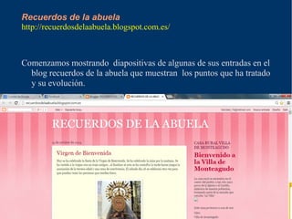 Recuerdos de la abuela 
http://recuerdosdelaabuela.blogspot.com.es/ 
Comenzamos mostrando diapositivas de algunas de sus entradas en el 
blog recuerdos de la abuela que muestran los puntos que ha tratado 
y su evolución. 
 