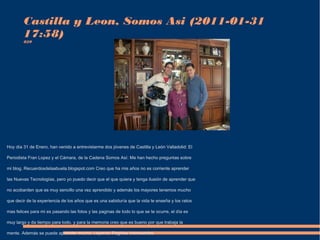 Castilla y Leon, Somos Asi (2011-01-31 
17:58) 
829 
Hoy día 31 de Enero, han venido a entrevistarme dos jóvenes de Castilla y León Valladolid: El 
Periodista Fran Lopez y el Cámara, de la Cadena Somos Así: Me han hecho preguntas sobre 
mi blog. Recuerdosdelaabuela.blogspot.com Creo que ha mis años no es corriente aprender 
las Nuevas Tecnologías, pero yo puedo decir que el que quiera y tenga ilusión de aprender que 
no acobarden que es muy sencillo una vez aprendido y además los mayores tenemos mucho 
que decir de la experiencia de los años que es una sabiduría que la vida te enseña y los ratos 
mas felices para mi es pasando las fotos y las paginas de todo lo que se te ocurre, el día es 
muy largo y da tiempo para todo. y para la memoria creo que es bueno por que trabaja la 
mente. Además se puede aprender mucho. Leyendo Paginas interesantes. 
 