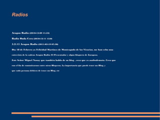 Radios 
Aragon Radio (2010-12-09 11:52) 
Radio Onda Cero (2010-12-11 12:0) 
5.2.15 Aragon Radio (2011-02-19 07:58) 
Día 18 de Febrero yo Felicidad Martinez de Monteagudo de las Vicarias, me han echo una 
entrevista de la cadena Aragon Radio: El Presentador y algun bloguero de Zaragoza. 
Este Señor Miguel Nonay que también hablo de su blog , creo que es asaltodemata. Creo que 
con el fin de comunicarnos entre otros Blogeros. La importancia que puede tener un Blog, y 
que cada persona debiera de tener un Blog. etc 
 