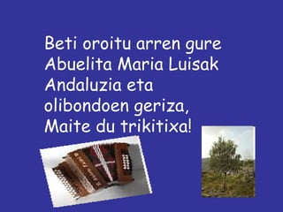 Beti oroitu arren gure
Abuelita Maria Luisak
Andaluzia eta
olibondoen geriza,
Maite du trikitixa!
 
