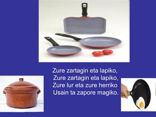 Zure zartagin eta lapiko,
Zure zartagin eta lapiko,
Zure lur eta zure herriko
Usain ta zapore magiko.
 