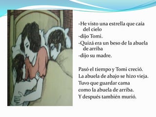 -He visto una estrella que caía del cielo-dijo Tomi.-Quizá era un beso de la abuela de arriba-dijo su madre. Pasó el tiempo y Tomi creció.La abuela de abajo se hizo vieja.Tuvo que guardar camacomo la abuela de arriba.Y después también murió.