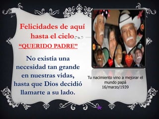 Felicidades de aquí
    hasta el cielo
 “QUERIDO PADRE”E”

     No existía una
 necesidad tan grande
   en nuestras vidas,    Tu nacimiento vino a mejorar el
                                  mundo papá
hasta que Dios decidió           16/marzo/1939
  llamarte a su lado.
 