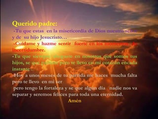 Querido padre:
 -Tu que estas en padre tu que estas de la
             Querido la misericordia en Dios nuestro señor
y de su hijomisericordia de Dios nuestro señor y de su
               Jesucristo…
             hijo Jesucristo.
 -Cuídame ycuídame y sentir sentir fuerte en losmomentos de
                hazme hazme fuerte en los
incertidumbre.
             momentos de incertidumbre,
-Tu que siempre siempre abogastenosotros que somos tus
             Tu que abogaste en en nosotros que
             somos tus hijos, se que partiste pero te
hijos, se que partiste corazónte llevoinstante corazón encada
             llevo en mi
                          pero encada en mi
instante . Hoy a un año de tu partida me haces
-Hoy a unos meses de tu te llevo en mi ser
             mucha falta pero partida me haces mucha falta
              pero tengo la fortaleza y se que algún día
pero te llevonadie mi serseparar y seremos felices para
                en nos va
 pero tengo toda una eternidad. que algún día nadie nos va
              la fortaleza y se
separar y seremos felices para toda una eternidad.
                              Amén
 