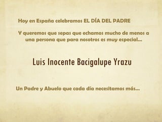 Hoy en España celebramos EL DÍA DEL PADRE

Y queremos que sepas que echamos mucho de menos a
   una persona que para nosotros es muy especial…



      Luis Inocente Bacigalupe Yrazu

Un Padre y Abuelo que cada día necesitamos más…
 